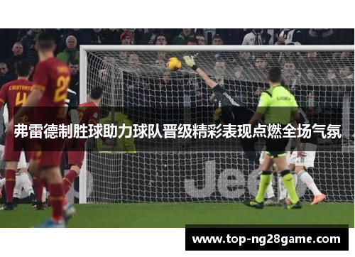 弗雷德制胜球助力球队晋级精彩表现点燃全场气氛