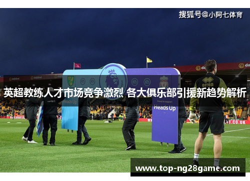 英超教练人才市场竞争激烈 各大俱乐部引援新趋势解析