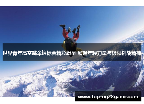 世界青年高空跳伞锦标赛精彩纷呈 展现年轻力量与极限挑战精神