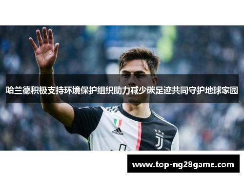 哈兰德积极支持环境保护组织助力减少碳足迹共同守护地球家园