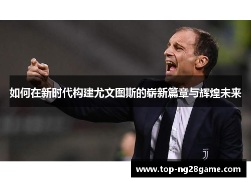 如何在新时代构建尤文图斯的崭新篇章与辉煌未来
