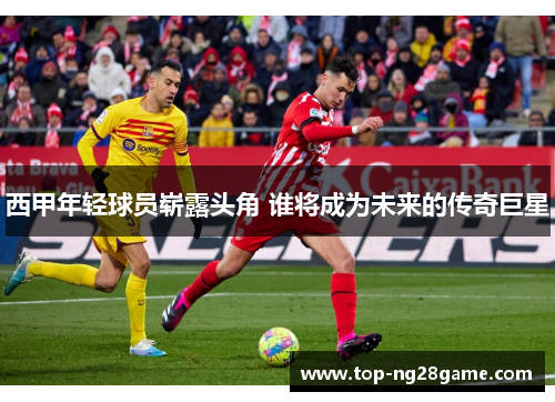 西甲年轻球员崭露头角 谁将成为未来的传奇巨星