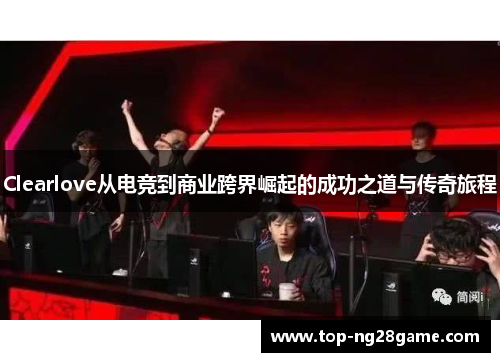 Clearlove从电竞到商业跨界崛起的成功之道与传奇旅程