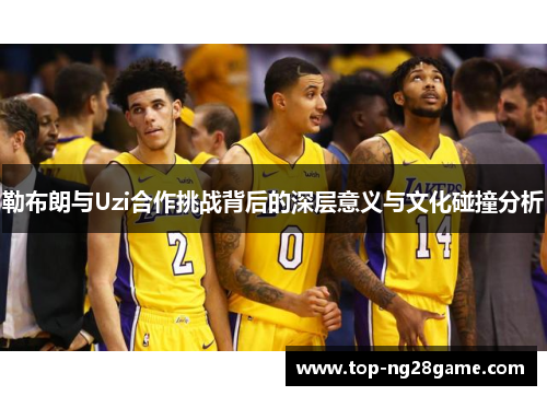 勒布朗与Uzi合作挑战背后的深层意义与文化碰撞分析