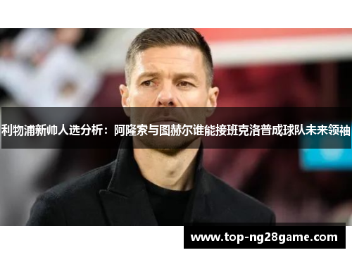 利物浦新帅人选分析：阿隆索与图赫尔谁能接班克洛普成球队未来领袖