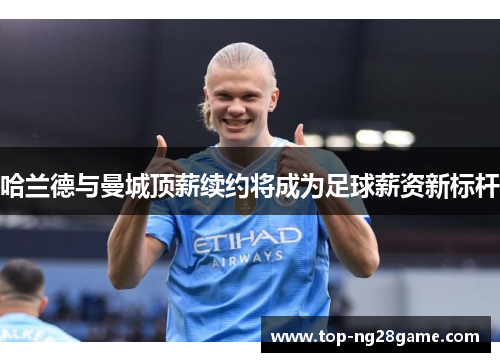 哈兰德与曼城顶薪续约将成为足球薪资新标杆