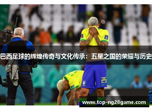 巴西足球的辉煌传奇与文化传承：五星之国的荣耀与历史