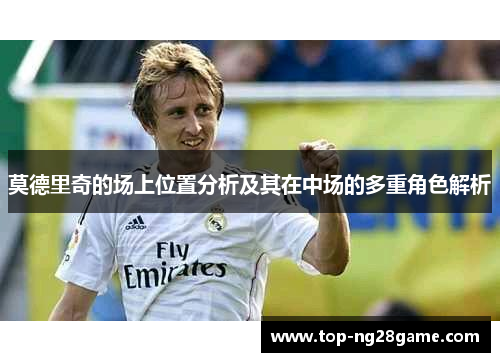 莫德里奇的场上位置分析及其在中场的多重角色解析