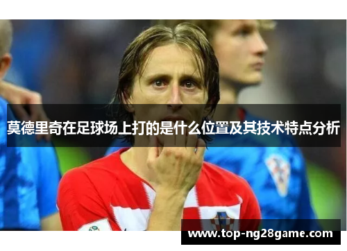 莫德里奇在足球场上打的是什么位置及其技术特点分析