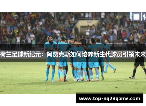 荷兰足球新纪元:阿贾克斯如何培养新生代球员引领未来 荷兰足球新纪元:阿贾克斯如何培养新生代球员引领未来