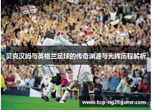贝克汉姆与英格兰足球的传奇渊源与光辉历程解析 贝克汉姆与英格兰足球的传奇渊源与光辉历程解析