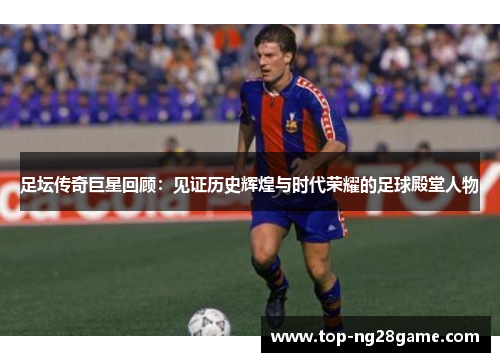 足坛传奇巨星回顾：见证历史辉煌与时代荣耀的足球殿堂人物