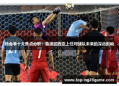 转会季十大焦点分析：鲁迪加西亚上任对球队未来的深远影响
