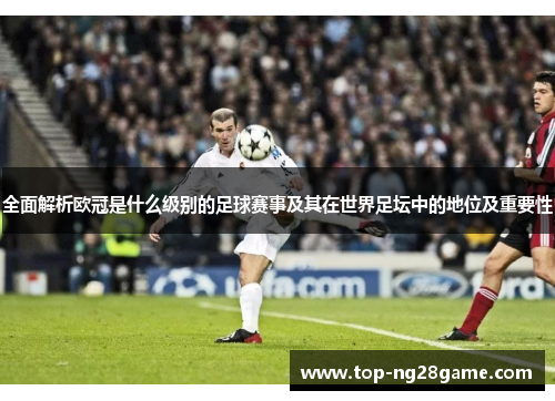 全面解析欧冠是什么级别的足球赛事及其在世界足坛中的地位及重要性 全面解析欧冠是什么级别的足球赛事及其在世界足坛中的地位及重要性