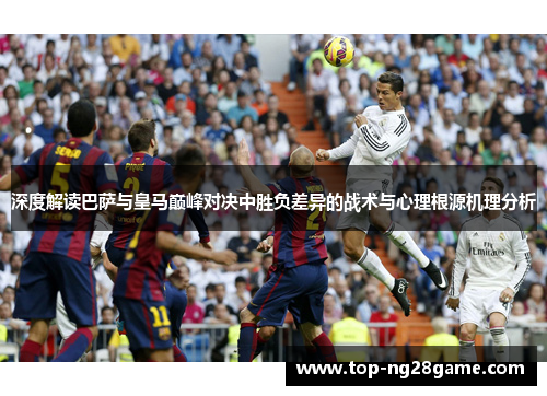 深度解读巴萨与皇马巅峰对决中胜负差异的战术与心理根源机理分析 深度解读巴萨与皇马巅峰对决中胜负差异的战术与心理根源机理分析