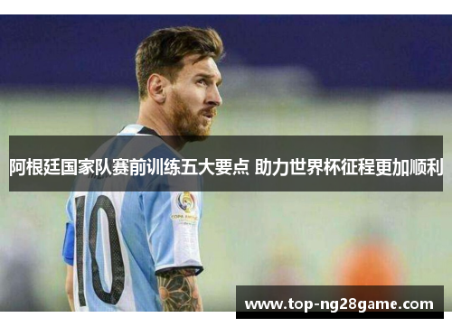 阿根廷国家队赛前训练五大要点 助力世界杯征程更加顺利 阿根廷国家队赛前训练五大要点 助力世界杯征程更加顺利