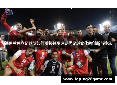 德黑兰独立足球队如何引领并塑造现代足球文化的创新与传承